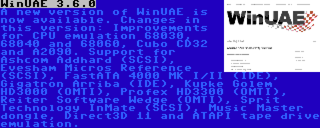 WinUAE 3.6.0 | A new version of WinUAE is now available. Changes in this version: Improvements for CPU emulation 68030, 68040 and 68060, Cubo CD32 and A2090. Support for Ashcom Addhard (SCSI), Evesham Micros Reference (SCSI), FastATA 4000 MK I/II (IDE), Gigatron Arriba (IDE), Kupke Golem HD3000 (OMTI), Profex HD3300 (OMTI), Reiter Software Wedge (OMTI), Sprit Technology InMate (SCSI), Music Master dongle, Direct3D 11 and ATAPI tape drive emulation.