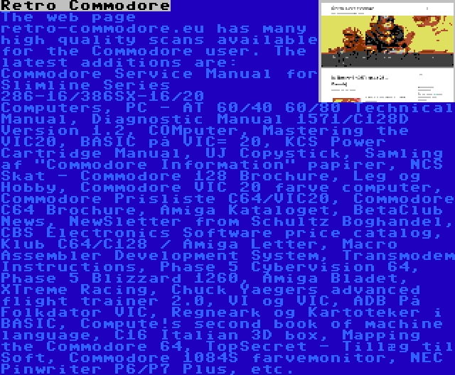 Retro Commodore | The web page retro-commodore.eu has many high quality scans available for the Commodore user. The latest additions are: Commodore Service Manual for Slimline Series 286-16/386SX-16/20 Computers, PC - AT 60/40 60/80 Technical Manual, Diagnostic Manual 1571/C128D Version 1.2, COMputer, Mastering the VIC20, BASIC på VIC= 20, KCS Power Cartridge Manual, UJ Copystick, Samling af Commodore Information papirer, NCS Skat - Commodore 128 Brochure, Leg og Hobby, Commodore VIC 20 farve computer, Commodore Prisliste C64/VIC20, Commodore C64 Brochure, Amiga Kataloget, BetaClub News, NewSletter from Schultz Boghandel, CBS Electronics Software price catalog, Klub C64/C128 / Amiga Letter, Macro Assembler Development System, Transmodem Instructions, Phase 5 Cybervision 64, Phase 5 Blizzard 1260, Amiga Bladet, XTreme Racing, Chuck Yaegers advanced flight trainer 2.0, VI og VIC, ADB På Folkdator VIC, Regneark og Kartoteker i BASIC, Compute!s second book of machine language, C16 Italian 3D box, Mapping the Commodore 64, TopSecret - Tillæg til Soft, Commodore 1084S farvemonitor, NEC Pinwriter P6/P7 Plus, etc.