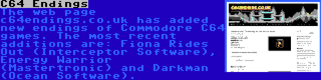 C64 Endings | The web page c64endings.co.uk has added new endings of Commodore C64 games. The most recent additions are: Fiona Rides Out (Interceptor Software), Energy Warrior (Mastertronic) and Darkman (Ocean Software).