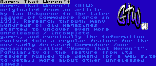 Games That Weren't | Games That Weren't (GTW) originated from an article by Ian Osbourne in the later issues of Commodore Force in 1993. Research through many hundreds of old magazines started to uncover even more unreleased / incomplete games, and eventually the information evolved into a regular feature for the now sadly deceased Commodore Zone magazine, called Games That Weren't. Popularity of the feature from its readers pushed the demand for a web site to detail more about other unreleased games.