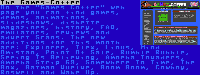 The Games-Coffer | On the Games Coffer web page you can find games, demos, animations, slideshows, diskette magazines, history, FAQ, emulators, reviews and advert Scans. The new additions for this month are: Explorer, Ilex, Linus, Mind Omistan, Point Of Sale, Rumble Rubble, Seeing Is Believing, Amoeba Invaders, Amoeba Strip 69, Somewhere In Time, The Box, Batman Vuelve, Boom Boom, Cowboy, Roswell and Wake Up.