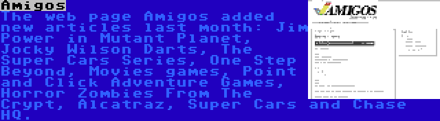 Amigos | The web page Amigos added new articles last month: Jim Power in Mutant Planet, Jocky Wilson Darts, The Super Cars Series, One Step Beyond, Movies games, Point and Click Adventure Games, Horror Zombies From The Crypt, Alcatraz, Super Cars and Chase HQ.