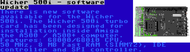 Wicher 500i - software update | There is new software available for the Wicher 500i. The Wicher 500i turbo card has been designed for installation inside Amiga the A500 / A500+ computer. Features: 68000/68010 CPU, 50 MHz, 8 MB Fast RAM (SIMM72), IDE controller and SPI controller.