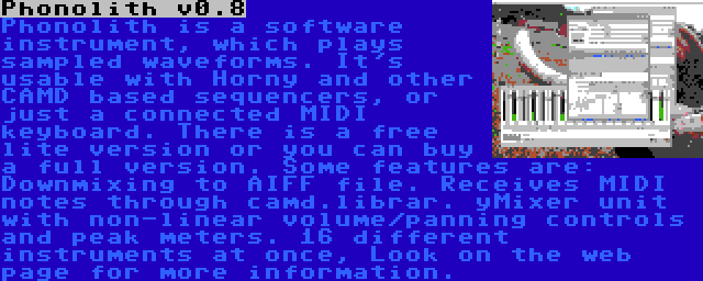 Phonolith v0.8 | Phonolith is a software instrument, which plays sampled waveforms. It's usable with Horny and other CAMD based sequencers, or just a connected MIDI keyboard. There is a free lite version or you can buy a full version. Some features are: Downmixing to AIFF file. Receives MIDI notes through camd.librar. yMixer unit with non-linear volume/panning controls and peak meters. 16 different instruments at once, Look on the web page for more information.