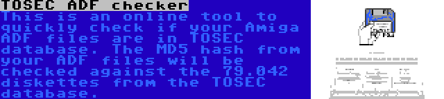 TOSEC ADF checker | This is an online tool to quickly check if your Amiga ADF files are in TOSEC database. The MD5 hash from your ADF files will be checked against the 79.042 diskettes from the TOSEC database.