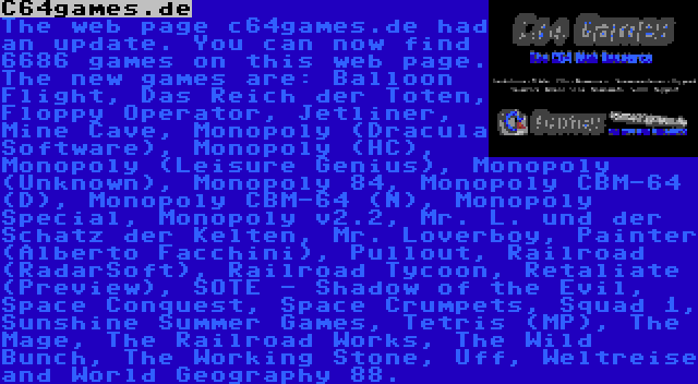 C64games.de | The web page c64games.de had an update. You can now find 6686 games on this web page. The new games are: Balloon Flight, Das Reich der Toten, Floppy Operator, Jetliner, Mine Cave, Monopoly (Dracula Software), Monopoly (HC), Monopoly (Leisure Genius), Monopoly (Unknown), Monopoly 84, Monopoly CBM-64 (D), Monopoly CBM-64 (N), Monopoly Special, Monopoly v2.2, Mr. L. und der Schatz der Kelten, Mr. Loverboy, Painter (Alberto Facchini), Pullout, Railroad (RadarSoft), Railroad Tycoon, Retaliate (Preview), SOTE - Shadow of the Evil, Space Conquest, Space Crumpets, Squad 1, Sunshine Summer Games, Tetris (MP), The Mage, The Railroad Works, The Wild Bunch, The Working Stone, Uff, Weltreise and World Geography 88.