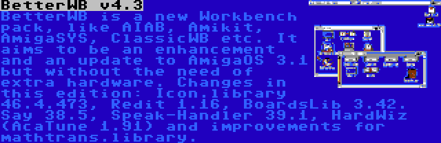 BetterWB v4.3 | BetterWB is a new Workbench pack, like AIAB, Amikit, AmigaSYS, ClassicWB etc. It aims to be an enhancement and an update to AmigaOS 3.1 but without the need of extra hardware. Changes in this edition: Icon.library 46.4.473, Redit 1.16, BoardsLib 3.42. Say 38.5, Speak-Handler 39.1, HardWiz (AcaTune 1.91) and improvements for mathtrans.library.