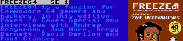 FREEZE64 - SE 1 | FREEZE64 is a fanzine for Commodore 64 gamers and hackers. In this edition: Pokes 'n Codes Special and interviews with Andrew Braybrook, Jon Hare, Gregg Barnett, David Darling and Paul Clansey.