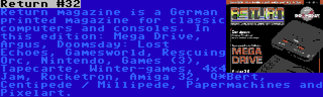 Return #32 | Return magazine is a German printed magazine for classic computers and consoles. In this edition: Mega Drive, Argus, Doomsday: Lost Echoes, Gamesworld, Rescuing Orc, Nintendo, Games (3), Tapecarte, Winter-games, 4x4 Jam, Rocketron, Amiga 32, Q*Bert, Centipede / Millipede, Papermachines and Pixelart.