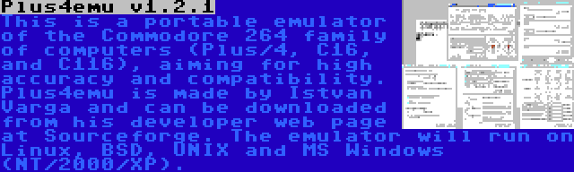 Plus4emu v1.2.1 | This is a portable emulator of the Commodore 264 family of computers (Plus/4, C16, and C116), aiming for high accuracy and compatibility. Plus4emu is made by Istvan Varga and can be downloaded from his developer web page at Sourceforge. The emulator will run on Linux, BSD, UNIX and MS Windows (NT/2000/XP).