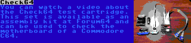 Check64 | You can watch a video about the Check64 test cartridge. This set is available as an assembly kit at Forum64 and can be used to check the motherboard of a Commodore C64.