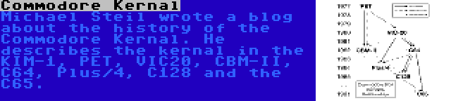 Commodore Kernal | Michael Steil wrote a blog about the history of the Commodore Kernal. He describes the kernal in the KIM-1, PET, VIC20, CBM-II, C64, Plus/4, C128 and the C65.