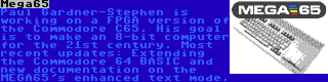 Mega65 | Paul Gardner-Stephen is working on a FPGA version of the Commodore C65. His goal is to make an 8-bit computer for the 21st century. Most recent updates: Extending the Commodore 64 BASIC and new documentation on the MEGA65's enhanced text mode.