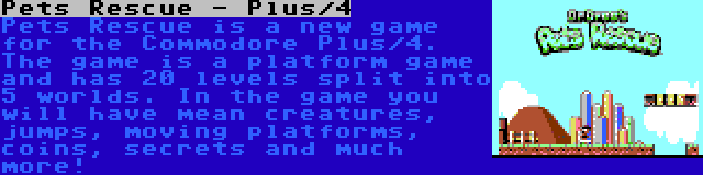 Pets Rescue - Plus/4 | Pets Rescue is a new game for the Commodore Plus/4. The game is a platform game and has 20 levels split into 5 worlds. In the game you will have mean creatures, jumps, moving platforms, coins, secrets and much more!