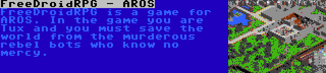 FreeDroidRPG - AROS | FreeDroidRPG is a game for AROS. In the game you are Tux and you must save the world from the murderous rebel bots who know no mercy.