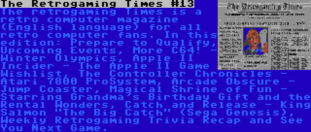 The Retrogaming Times #13 | The retrogaming Times is a retro computer magazine (English language) for all retro computer fans. In this edition: Prepare to Qualify, Upcoming Events, More C64! - Winter Olympics, Apple II Incider - The Apple II Game Wishlist, The Controller Chronicles - Atari 7800 ProSystem, Arcade Obscure - Jump Coaster, Magical Shrine of Fun - Starring Grandma's Birthday Gift and the Rental Wonders, Catch and Release - King Salmon The Big Catch (Sega Genesis), Weekly Retrogaming Trivia Recap and See You Next Game.