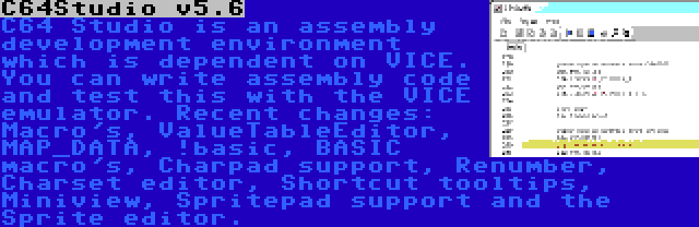 C64Studio v5.6 | C64 Studio is an assembly development environment which is dependent on VICE. You can write assembly code and test this with the VICE emulator. Recent changes: Macro's, ValueTableEditor, MAP_DATA, !basic, BASIC macro's, Charpad support, Renumber, Charset editor, Shortcut tooltips, Miniview, Spritepad support and the Sprite editor.