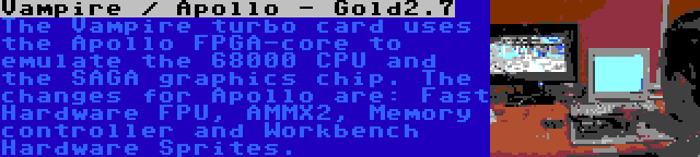 Vampire / Apollo - Gold2.7 | The Vampire turbo card uses the Apollo FPGA-core to emulate the 68000 CPU and the SAGA graphics chip. The changes for Apollo are: Fast Hardware FPU, AMMX2, Memory controller and Workbench Hardware Sprites.