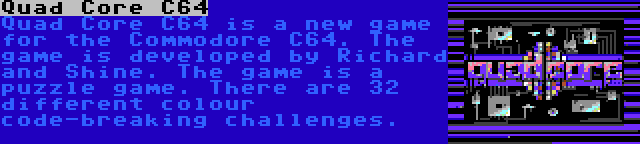 Quad Core C64 | Quad Core C64 is a new game for the Commodore C64. The game is developed by Richard and Shine. The game is a puzzle game. There are 32 different colour code-breaking challenges.