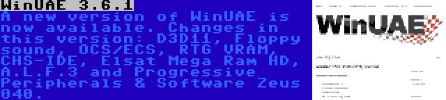 WinUAE 3.6.1 | A new version of WinUAE is now available. Changes in this version: D3D11, Floppy sound, OCS/ECS, RTG VRAM, CHS-IDE, Elsat Mega Ram HD, A.L.F.3 and Progressive Peripherals & Software Zeus 040.