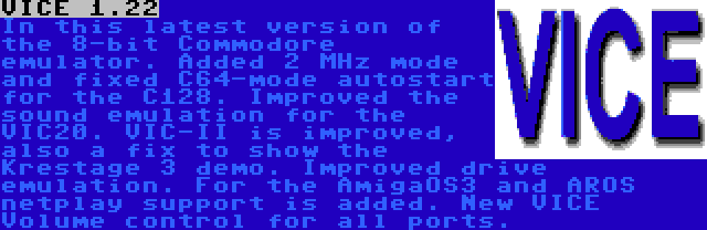 VICE 1.22 | In this latest version of the 8-bit Commodore emulator. Added 2 MHz mode and fixed C64-mode autostart for the C128. Improved the sound emulation for the VIC20. VIC-II is improved, also a fix to show the Krestage 3 demo. Improved drive emulation. For the AmigaOS3 and AROS netplay support is added. New VICE Volume control for all ports.