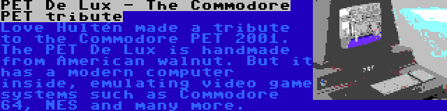 PET De Lux - The Commodore PET tribute | Love Hultén made a tribute to the Commodore PET 2001. The PET De Lux is handmade from American walnut. But it has a modern computer inside, emulating video game systems such as Commodore 64, NES and many more.