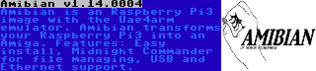 Amibian v1.14.0004 | Amibian is an Raspberry Pi3 image with the Uae4arm emulator. Amibian transforms your Raspberry Pi3 into an Amiga. Features: Easy install, Midnight Commander for file managing, USB and Ethernet support.