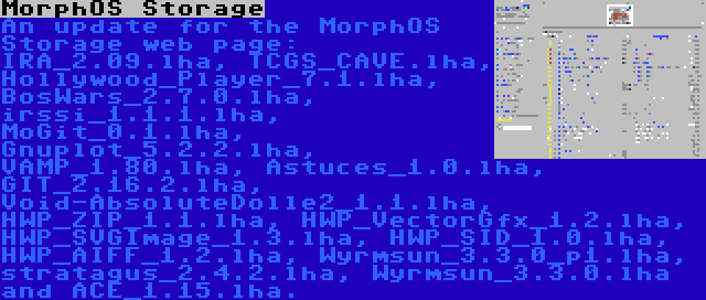 MorphOS Storage | An update for the MorphOS Storage web page: IRA_2.09.lha, TCGS_CAVE.lha, Hollywood_Player_7.1.lha, BosWars_2.7.0.lha, irssi_1.1.1.lha, MoGit_0.1.lha, Gnuplot_5.2.2.lha, VAMP_1.80.lha, Astuces_1.0.lha, GIT_2.16.2.lha, Void-AbsoluteDolle2_1.1.lha, HWP_ZIP_1.1.lha, HWP_VectorGfx_1.2.lha, HWP_SVGImage_1.3.lha, HWP_SID_1.0.lha, HWP_AIFF_1.2.lha, Wyrmsun_3.3.0_p1.lha, stratagus_2.4.2.lha, Wyrmsun_3.3.0.lha and ACE_1.15.lha.