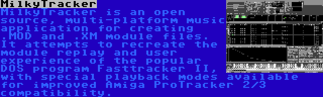 MilkyTracker | MilkyTracker is an open source, multi-platform music application for creating .MOD and .XM module files. It attempts to recreate the module replay and user experience of the popular DOS program Fasttracker II, with special playback modes available for improved Amiga ProTracker 2/3 compatibility.