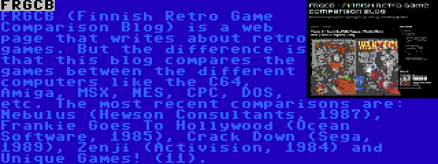 FRGCB | FRGCB (Finnish Retro Game Comparison Blog) is a web page that writes about retro games. But the difference is that this blog compares the games between the different computers like the C64, Amiga, MSX, NES, CPC, DOS, etc. The most recent comparisons are: Nebulus (Hewson Consultants, 1987), Frankie Goes To Hollywood (Ocean Software, 1985), Crack Down (Sega, 1989), Zenji (Activision, 1984) and Unique Games! (11).