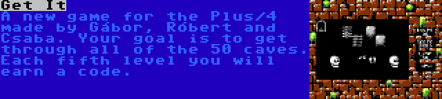 Get It | A new game for the Plus/4 made by Gábor, Róbert and Csaba. Your goal is to get through all of the 50 caves. Each fifth level you will earn a code.