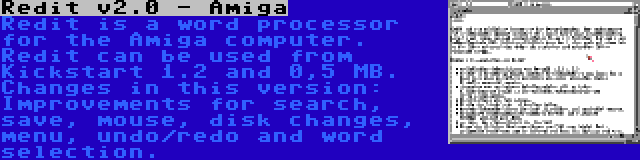 Redit v2.0 - Amiga | Redit is a word processor for the Amiga computer. Redit can be used from Kickstart 1.2 and 0,5 MB. Changes in this version: Improvements for search, save, mouse, disk changes, menu, undo/redo and word selection.