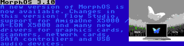 MorphOS 3.10 | A new version of MorphOS is now available. Changes in this version: Flow Studio, support for AmigaOne X5000 / A-EON X5000 and many new drivers for graphics cards, scanners, network cards, SATA controllers and USB audio devices.