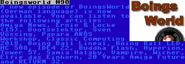 Boingsworld #90 | A new episode of BoingsWorld (German language) is now available. You can listen to the following articles: Amiga News, Ernie & Locke (15), Bootselektor, Sven Vössing, Papara AROS Workshop, Classic Computing 2018, Boing Ball Lineal, Boing Ball LED, HC 508, IDE4 Z2, Buddha Flash, Hyperion, Tower 57, Samia Halaby, Vampire, Wicher, Elfie das Einhorn, 20 Years Amiga Future and RETURN 32.