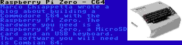 Raspberry Pi Zero - C64 | Marco Chiappetta wrote a blog about building a Commodore C64 with the Raspberry Pi Zero. The hardware you need is a Raspberry Pi Zero, a MicroSD card and an USB keyboard. The software you will need is Combian 64.
