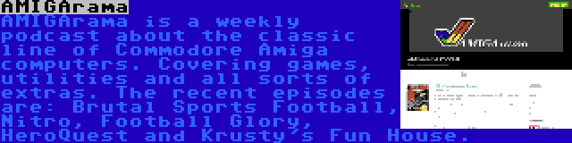 AMIGArama | AMIGArama is a weekly podcast about the classic line of Commodore Amiga computers. Covering games, utilities and all sorts of extras. The recent episodes are: Brutal Sports Football, Nitro, Football Glory, HeroQuest and Krusty's Fun House.