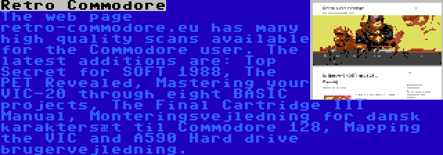 Retro Commodore | The web page retro-commodore.eu has many high quality scans available for the Commodore user. The latest additions are: Top Secret for SOFT 1988, The PET Revealed, Mastering your VIC-20 through eight BASIC projects, The Final Cartridge III Manual, Monteringsvejledning for dansk karaktersæt til Commodore 128, Mapping the VIC and A590 Hard drive brugervejledning.