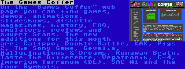 The Games-Coffer | On the Games Coffer web page you can find games, demos, animations, slideshows, diskette magazines, history, FAQ, emulators, reviews and advert Scans. The new additions for this month are: Calippo, Double Battle, KAK, Pigs 2, The Sony Game, Gevalia, Hallucinations & Dreams, Runaway Brain, Taste The Difference, Vegatronik, C-4, Imperium Terranum (DE), SAC #1 and The Four Symbols.