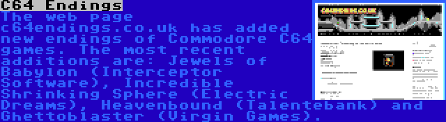 C64 Endings | The web page c64endings.co.uk has added new endings of Commodore C64 games. The most recent additions are: Jewels of Babylon (Interceptor Software), Incredible Shrinking Sphere (Electric Dreams), Heavenbound (Talentebank) and Ghettoblaster (Virgin Games).