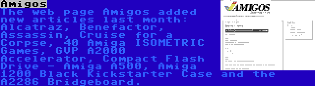 Amigos | The web page Amigos added new articles last month: Alcatraz, Benefactor, Assassin, Cruise for a Corpse, 40 Amiga ISOMETRIC Games, GVP A2000 Accelerator, Compact Flash Drive - Amiga A500, Amiga 1200 Black Kickstarter Case and the A2286 Bridgeboard.