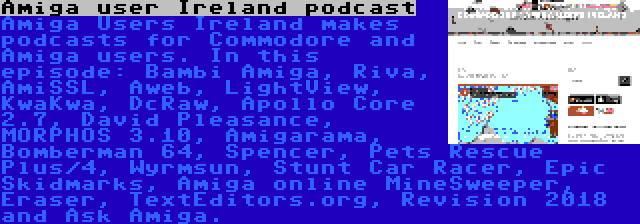 Amiga user Ireland podcast | Amiga Users Ireland makes podcasts for Commodore and Amiga users. In this episode: Bambi Amiga, Riva, AmiSSL, Aweb, LightView, KwaKwa, DcRaw, Apollo Core 2.7, David Pleasance, MORPHOS 3.10, Amigarama, Bomberman 64, Spencer, Pets Rescue Plus/4, Wyrmsun, Stunt Car Racer, Epic Skidmarks, Amiga online MineSweeper, Eraser, TextEditors.org, Revision 2018 and Ask Amiga.