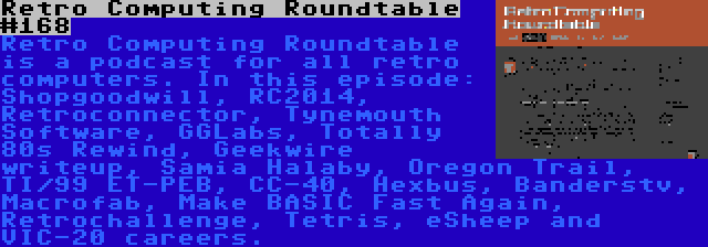 Retro Computing Roundtable #168 | Retro Computing Roundtable is a podcast for all retro computers. In this episode: Shopgoodwill, RC2014, Retroconnector, Tynemouth Software, GGLabs, Totally 80s Rewind, Geekwire writeup, Samia Halaby, Oregon Trail, TI/99 ET-PEB, CC-40, Hexbus, Banderstv, Macrofab, Make BASIC Fast Again, Retrochallenge, Tetris, eSheep and VIC-20 careers.