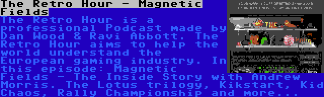 The Retro Hour - Magnetic Fields | The Retro Hour is a professional Podcast made by Dan Wood & Ravi Abbott. The Retro Hour aims to help the world understand the European gaming industry. In this episode: Magnetic Fields - The Inside Story with Andrew Morris. The Lotus trilogy, Kikstart, Kid Chaos, Rally Championship and more...