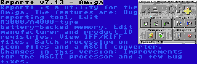 Report+ v7.13 - Amiga | Report+ is a utility for the Amiga. The features are: Bug reporting tool, Edit A3000/A4000-type battery-backed memory. Edit manufacturer and product ID registries. View IFF/RIFF files, Batch processing on icon files and a ASCII converter. Changes in this version: Improvements for the ASCII processor and a few bug fixes.