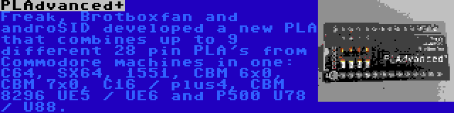 PLAdvanced+ | Freak, Brotboxfan and androSID developed a new PLA that combines up to 9 different 28 pin PLA's from Commodore machines in one: C64, SX64, 1551, CBM 6x0, CBM 7x0, C16 / plus4, CBM 8296 UE5 / UE6 and P500 U78 / U88.