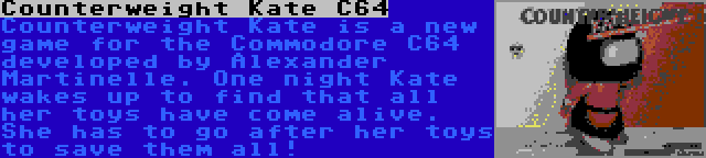 Counterweight Kate C64 | Counterweight Kate is a new game for the Commodore C64 developed by Alexander Martinelle. One night Kate wakes up to find that all her toys have come alive. She has to go after her toys to save them all!