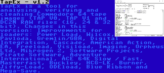 TapEx - v1.2 | TapEx is a tool for analysing, verifying and cleaning Commodore 64 tape images (TAP V0, TAP V1 and DC2N RAW files (16, 24 & 32 bit). Changes in this version: Improvements for loaders: Power Load, Wilcox, Pavloda, Gremlin/GBH, Digital Integration, Cascade, American Action, EA, Freeload, Visiload, Imagine, Orpheus Ltd, Mikrogen 2, Software Projects, Pirate Software, Adventure International, ACE 64K Slow / Fast, Masterfast, Buckley, HCG-LK, Burner, Jiffy-Load, ODEload, Blue Ribbon and Mega-Save.