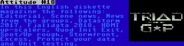 Attitude #18 | In this English diskette magazine the following: Editorial, Scene news, News from the groups, Datastorm 2017, Fjalldata 2018, HDMI up-scalers, Quod Init Exit, Spot/Up rough, Stormfront, Excess, Protect your data and Unit testing.