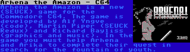 Arhena the Amazon - C64 | Arhena the Amazon is a new (SEUCK) game for the Commodore C64. The game is developed by Alf Yngve (code), Martin Piper (SEUCK Redux) and Richard Bayliss (graphics and music). In the game you must help Arhena and Arika to complete their quest in search for the fountain of youth.