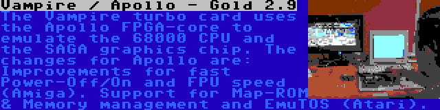 Vampire / Apollo - Gold 2.9 | The Vampire turbo card uses the Apollo FPGA-core to emulate the 68000 CPU and the SAGA graphics chip. The changes for Apollo are: Improvements for fast Power-Off/On and FPU speed (Amiga). Support for Map-ROM & Memory management and EmuTOS (Atari).